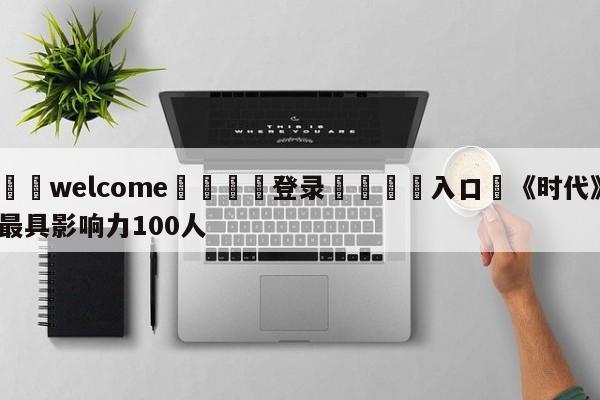 ⚛️welcome👎登录🆚入口✋《时代》最具影响力100人