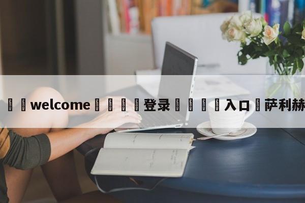 ⚛️welcome👎登录🆚入口✋萨利赫