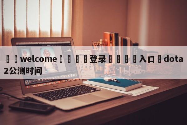 ⚛️welcome👎登录🆚入口✋dota2公测时间