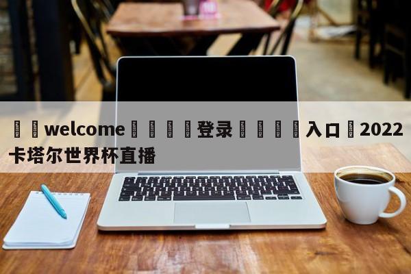 ⚛️welcome👎登录🆚入口✋2022卡塔尔世界杯直播