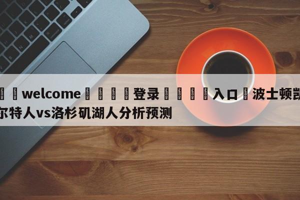 ⚛️welcome👎登录🆚入口✋波士顿凯尔特人vs洛杉矶湖人分析预测