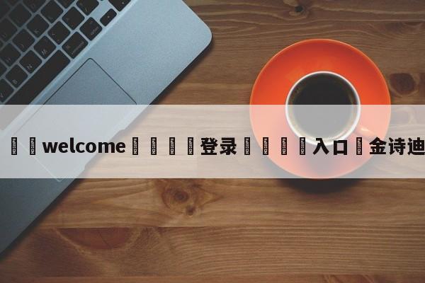 ⚛️welcome👎登录🆚入口✋金诗迪