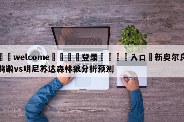 ⚛️welcome👎登录🆚入口✋新奥尔良鹈鹕vs明尼苏达森林狼分析预测