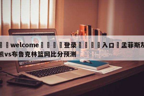 ⚛️welcome👎登录🆚入口✋孟菲斯灰熊vs布鲁克林篮网比分预测