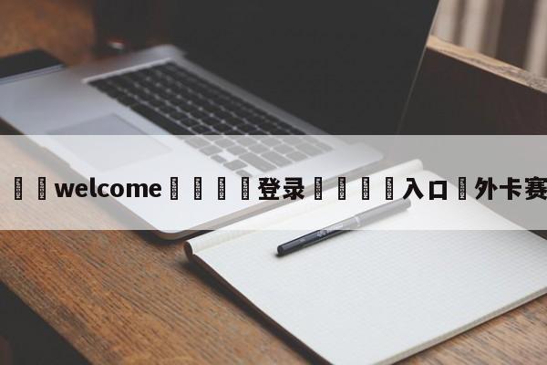 ⚛️welcome👎登录🆚入口✋外卡赛