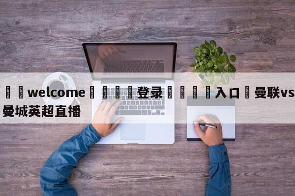 ⚛️welcome👎登录🆚入口✋曼联vs曼城英超直播