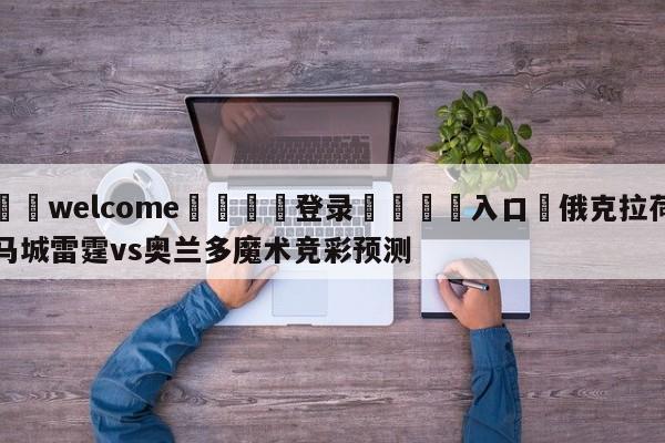 ⚛️welcome👎登录🆚入口✋俄克拉荷马城雷霆vs奥兰多魔术竞彩预测