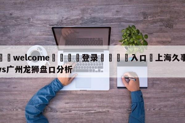 ⚛️welcome👎登录🆚入口✋上海久事vs广州龙狮盘口分析