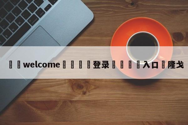 ⚛️welcome👎登录🆚入口✋隆戈