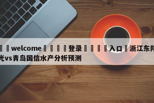 ⚛️welcome👎登录🆚入口✋浙江东阳光vs青岛国信水产分析预测