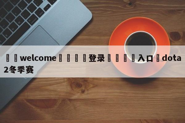 ⚛️welcome👎登录🆚入口✋dota2冬季赛