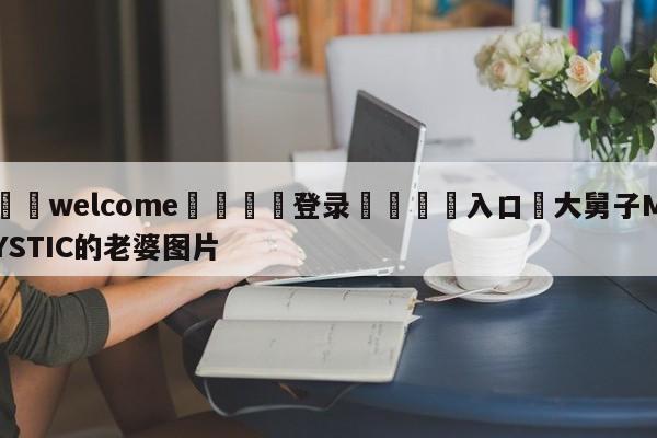 ⚛️welcome👎登录🆚入口✋大舅子MYSTIC的老婆图片