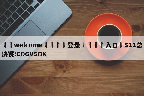 ⚛️welcome👎登录🆚入口✋S11总决赛:EDGVSDK