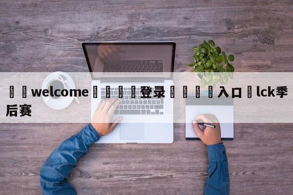 ⚛️welcome👎登录🆚入口✋lck季后赛