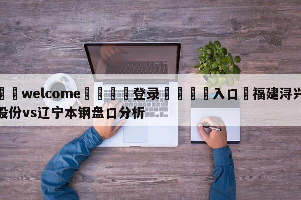 ⚛️welcome👎登录🆚入口✋福建浔兴股份vs辽宁本钢盘口分析