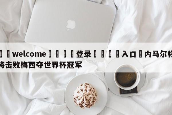 ⚛️welcome👎登录🆚入口✋内马尔称将击败梅西夺世界杯冠军