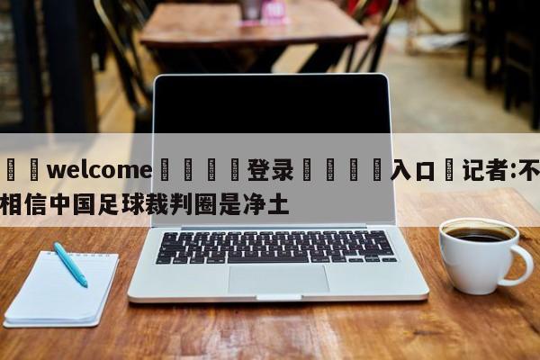 ⚛️welcome👎登录🆚入口✋记者:不相信中国足球裁判圈是净土