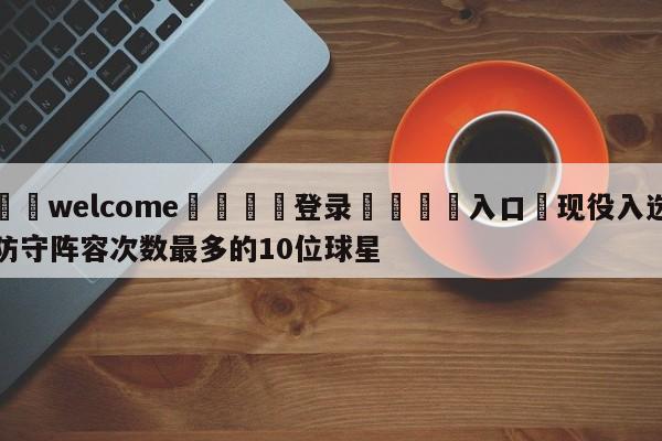 ⚛️welcome👎登录🆚入口✋现役入选防守阵容次数最多的10位球星