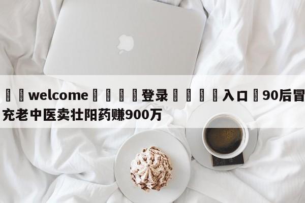 ⚛️welcome👎登录🆚入口✋90后冒充老中医卖壮阳药赚900万