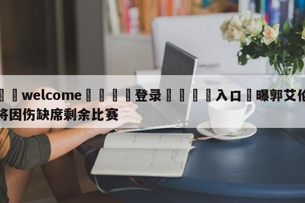 ⚛️welcome👎登录🆚入口✋曝郭艾伦将因伤缺席剩余比赛