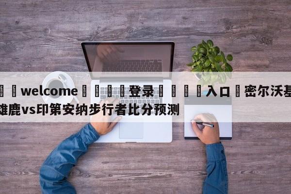 ⚛️welcome👎登录🆚入口✋密尔沃基雄鹿vs印第安纳步行者比分预测