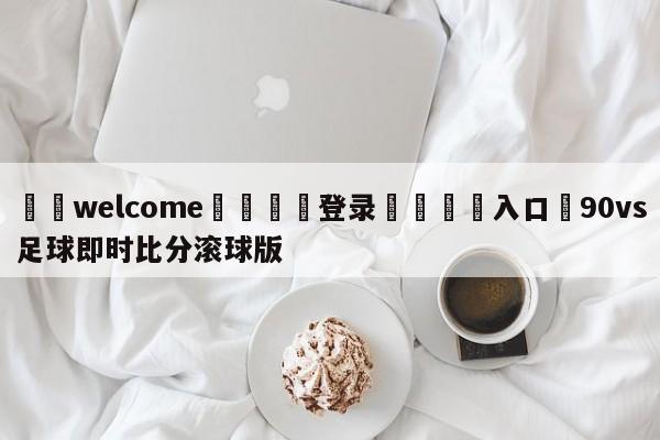 ⚛️welcome👎登录🆚入口✋90vs足球即时比分滚球版