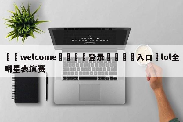 ⚛️welcome👎登录🆚入口✋lol全明星表演赛