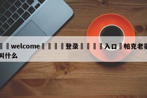 ⚛️welcome👎登录🆚入口✋帕克老婆叫什么