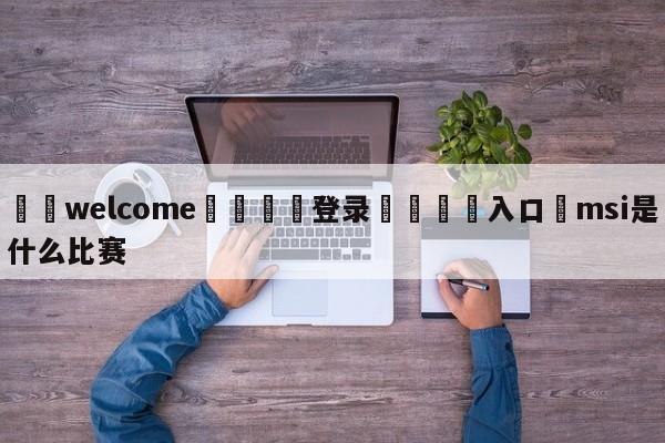 ⚛️welcome👎登录🆚入口✋msi是什么比赛