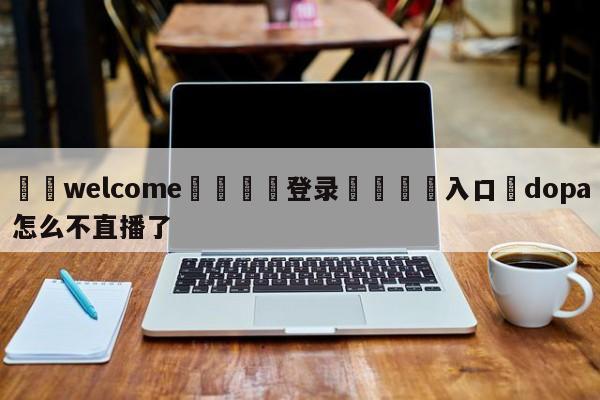 ⚛️welcome👎登录🆚入口✋dopa怎么不直播了