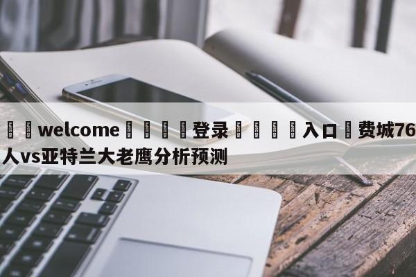 ⚛️welcome👎登录🆚入口✋费城76人vs亚特兰大老鹰分析预测