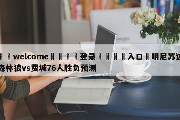 ⚛️welcome👎登录🆚入口✋明尼苏达森林狼vs费城76人胜负预测