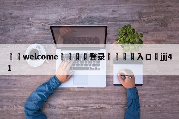 ⚛️welcome👎登录🆚入口✋jjj41