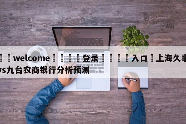 ⚛️welcome👎登录🆚入口✋上海久事vs九台农商银行分析预测