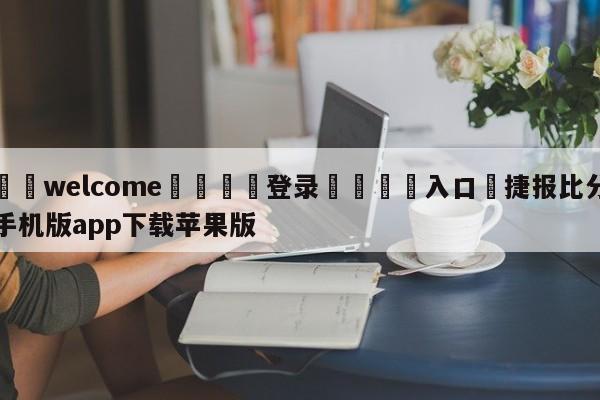 ⚛️welcome👎登录🆚入口✋捷报比分手机版app下载苹果版