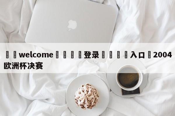 ⚛️welcome👎登录🆚入口✋2004欧洲杯决赛