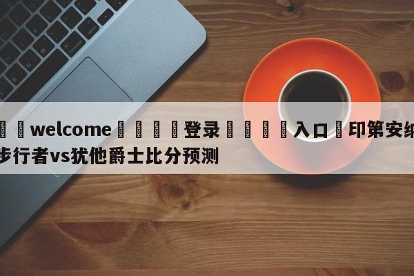 ⚛️welcome👎登录🆚入口✋印第安纳步行者vs犹他爵士比分预测