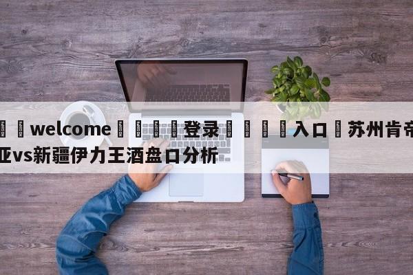 ⚛️welcome👎登录🆚入口✋苏州肯帝亚vs新疆伊力王酒盘口分析