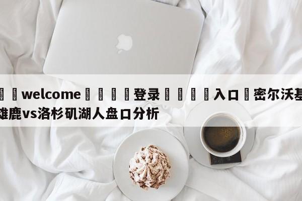 ⚛️welcome👎登录🆚入口✋密尔沃基雄鹿vs洛杉矶湖人盘口分析