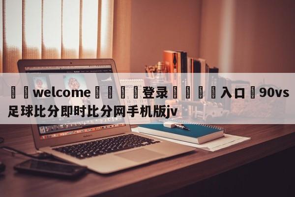 ⚛️welcome👎登录🆚入口✋90vs足球比分即时比分网手机版jv