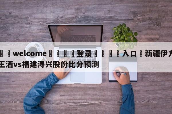 ⚛️welcome👎登录🆚入口✋新疆伊力王酒vs福建浔兴股份比分预测