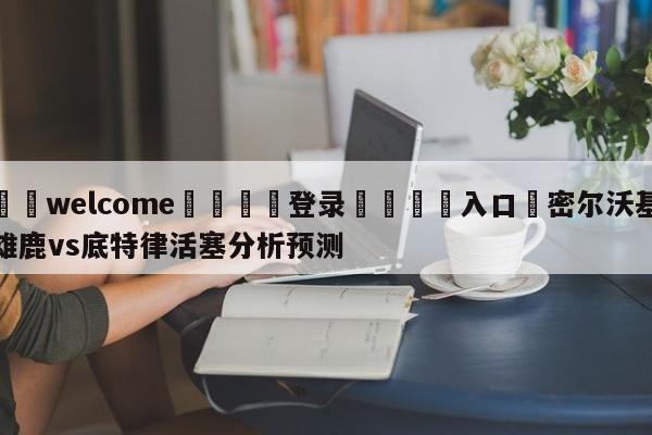 ⚛️welcome👎登录🆚入口✋密尔沃基雄鹿vs底特律活塞分析预测