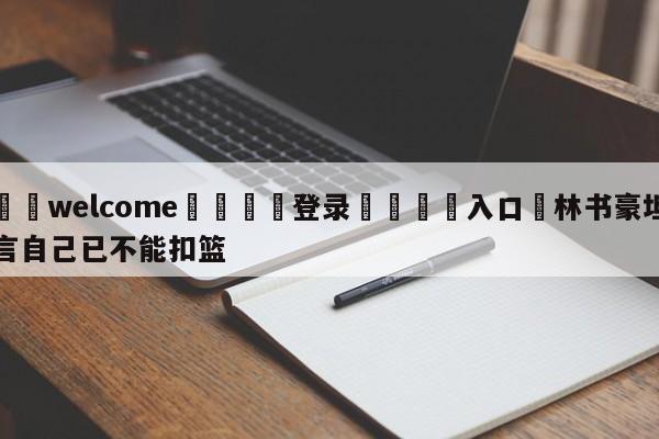 ⚛️welcome👎登录🆚入口✋林书豪坦言自己已不能扣篮