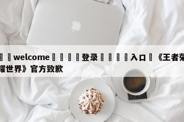 ⚛️welcome👎登录🆚入口✋《王者荣耀世界》官方致歉