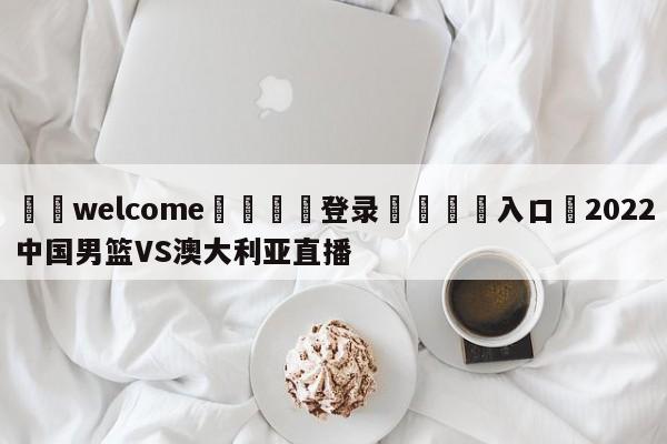 ⚛️welcome👎登录🆚入口✋2022中国男篮VS澳大利亚直播