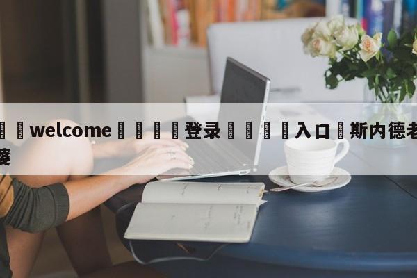 ⚛️welcome👎登录🆚入口✋斯内德老婆