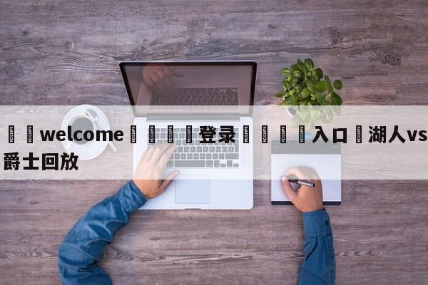 ⚛️welcome👎登录🆚入口✋湖人vs爵士回放