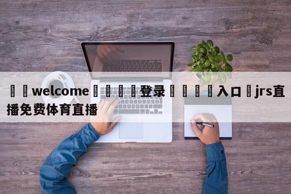 ⚛️welcome👎登录🆚入口✋jrs直播免费体育直播