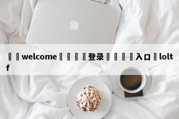 ⚛️welcome👎登录🆚入口✋loltf