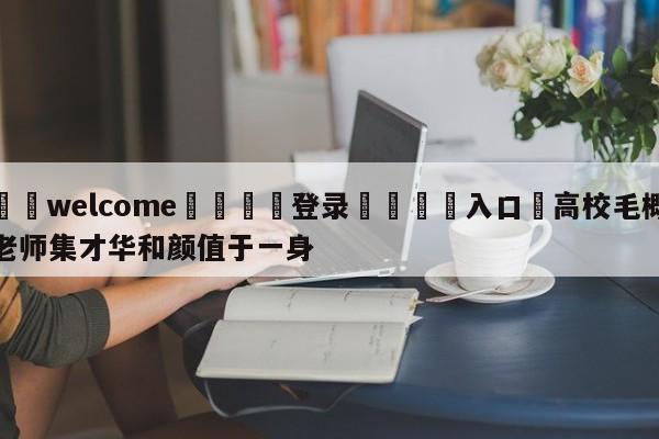 ⚛️welcome👎登录🆚入口✋高校毛概老师集才华和颜值于一身